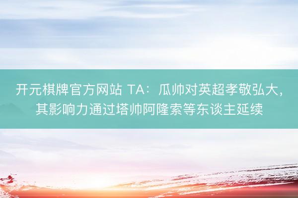 开元棋牌官方网站 TA：瓜帅对英超孝敬弘大，其影响力通过塔帅阿隆索等东谈主延续