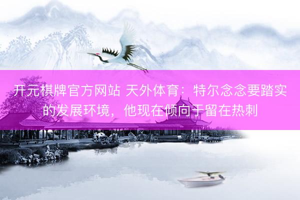 开元棋牌官方网站 天外体育：特尔念念要踏实的发展环境，他现在倾向于留在热刺