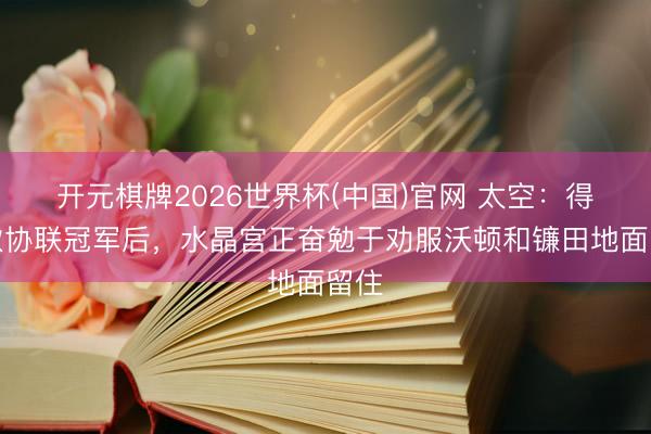 开元棋牌2026世界杯(中国)官网 太空：得回欧协联冠军后，水晶宫正奋勉于劝服沃顿和镰田地面留住