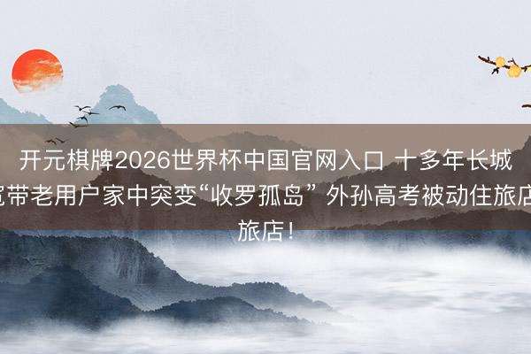 开元棋牌2026世界杯中国官网入口 十多年长城宽带老用户家中突变“收罗孤岛” 外孙高考被动住旅店！
