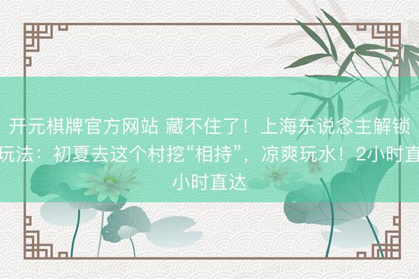 开元棋牌官方网站 藏不住了！上海东说念主解锁新玩法：初夏去这个村挖“相持”，凉爽玩水！2小时直达