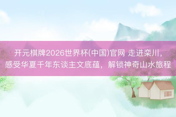 开元棋牌2026世界杯(中国)官网 走进栾川，感受华夏千年东谈主文底蕴，解锁神奇山水旅程