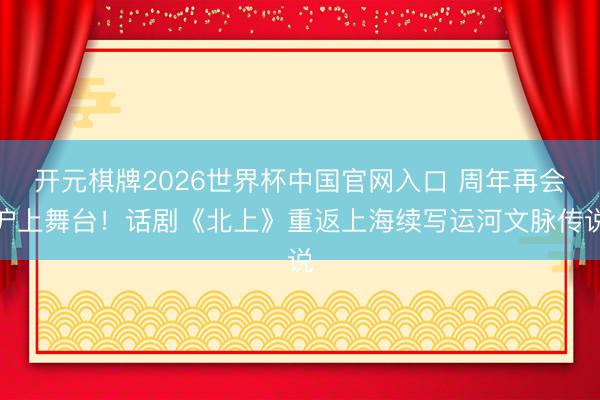 开元棋牌2026世界杯中国官网入口 周年再会沪上舞台！话剧《北上》重返上海续写运河文脉传说