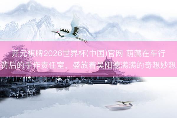开元棋牌2026世界杯(中国)官网 荫藏在车行背后的手作责任室，盛放着吴阳德满满的奇想妙想