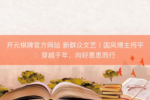 开元棋牌官方网站 新群众文艺丨国风博主何平：穿越千年，向好意思而行