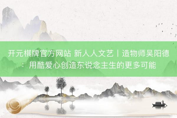 开元棋牌官方网站 新人人文艺丨造物师吴阳德：用酷爱心创造东说念主生的更多可能
