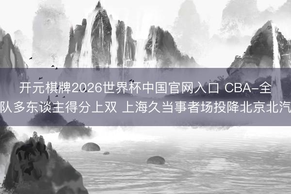 开元棋牌2026世界杯中国官网入口 CBA-全队多东谈主得分上双 上海久当事者场投降北京北汽