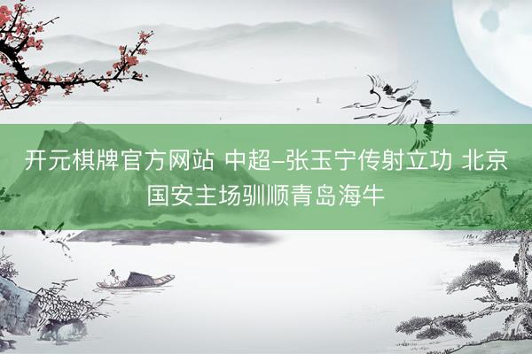 开元棋牌官方网站 中超-张玉宁传射立功 北京国安主场驯顺青岛海牛