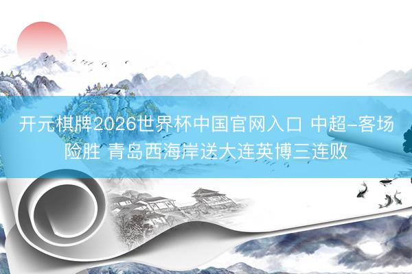 开元棋牌2026世界杯中国官网入口 中超-客场险胜 青岛西海岸送大连英博三连败