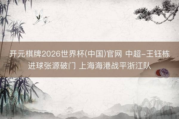 开元棋牌2026世界杯(中国)官网 中超-王钰栋进球张源破门 上海海港战平浙江队