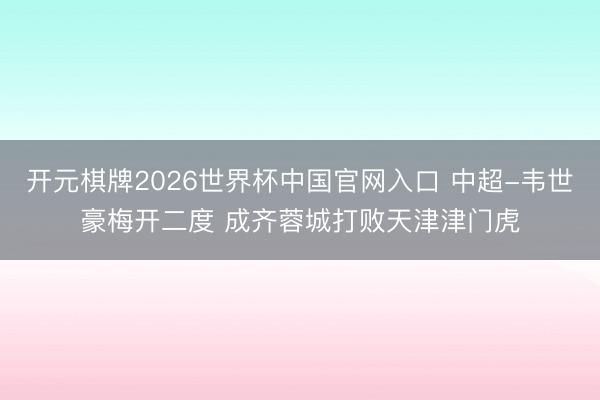 开元棋牌2026世界杯中国官网入口 中超-韦世豪梅开二度 成齐蓉城打败天津津门虎
