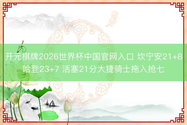 开元棋牌2026世界杯中国官网入口 坎宁安21+8哈登23+7 活塞21分大捷骑士拖入抢七