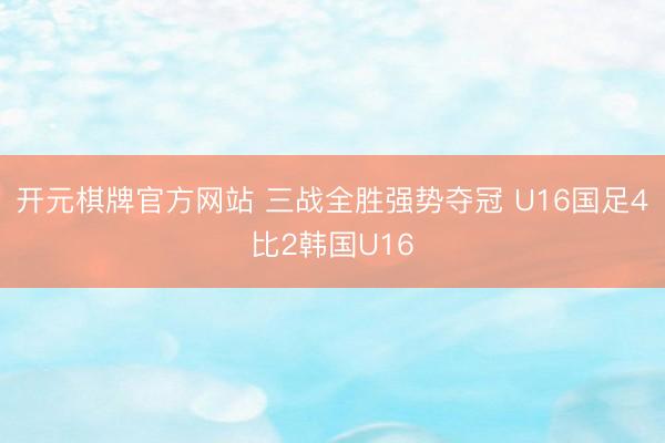 开元棋牌官方网站 三战全胜强势夺冠 U16国足4比2韩国U16