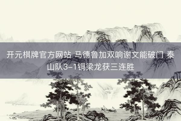 开元棋牌官方网站 马德鲁加双响谢文能破门 泰山队3-1铜梁龙获三连胜