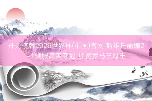 开元棋牌2026世界杯(中国)官网 斯维托丽娜2-1驯服高芙夺冠 加冕罗马三冠王
