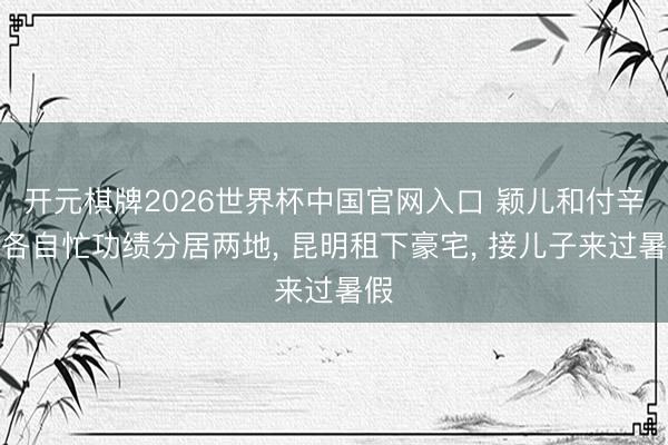 开元棋牌2026世界杯中国官网入口 颖儿和付辛博各自忙功绩分居两地， 昆明租下豪宅， 接儿子来过暑假
