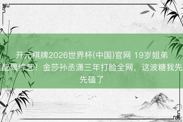 开元棋牌2026世界杯(中国)官网 19岁姐弟恋上配偶综艺！金莎孙丞潇三年打脸全网，这波糖我先磕了