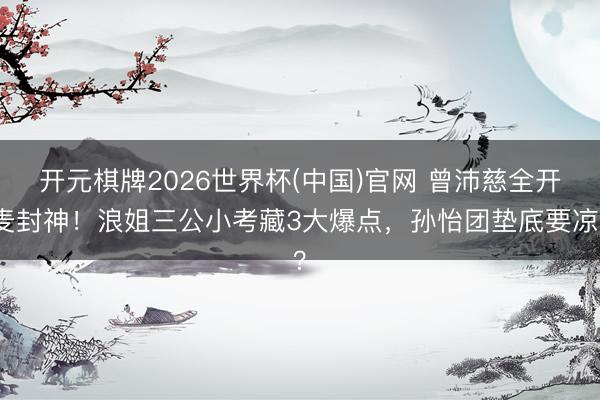 开元棋牌2026世界杯(中国)官网 曾沛慈全开麦封神！浪姐三公小考藏3大爆点，孙怡团垫底要凉？