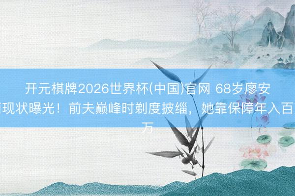 开元棋牌2026世界杯(中国)官网 68岁廖安丽现状曝光！前夫巅峰时剃度披缁，她靠保障年入百万