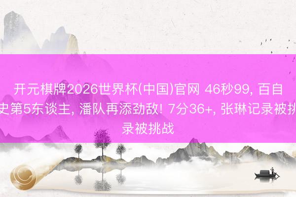 开元棋牌2026世界杯(中国)官网 46秒99， 百自历史第5东谈主， 潘队再添劲敌! 7分36+， 张琳记录被挑战