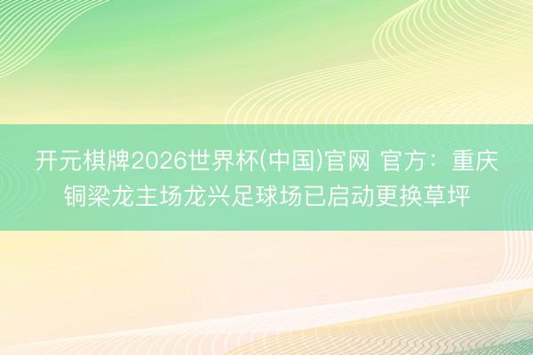 开元棋牌2026世界杯(中国)官网 官方：重庆铜梁龙主场龙兴足球场已启动更换草坪