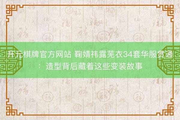 开元棋牌官方网站 鞠婧祎露芜衣34套华服贯通：造型背后藏着这些变装故事