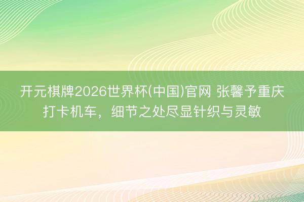 开元棋牌2026世界杯(中国)官网 张馨予重庆打卡机车，细节之处尽显针织与灵敏