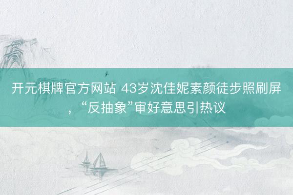 开元棋牌官方网站 43岁沈佳妮素颜徒步照刷屏，“反抽象”审好意思引热议