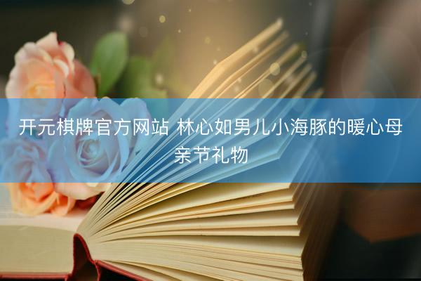 开元棋牌官方网站 林心如男儿小海豚的暖心母亲节礼物