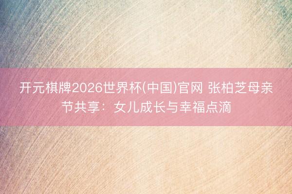 开元棋牌2026世界杯(中国)官网 张柏芝母亲节共享：女儿成长与幸福点滴