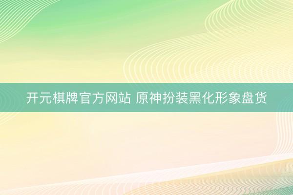 开元棋牌官方网站 原神扮装黑化形象盘货