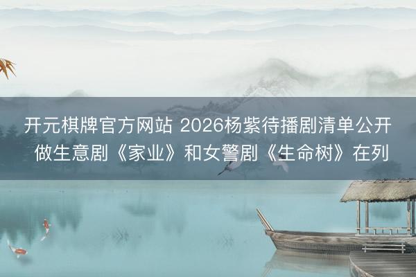 开元棋牌官方网站 2026杨紫待播剧清单公开 做生意剧《家业》和女警剧《生命树》在列