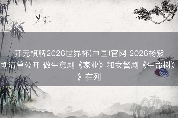 开元棋牌2026世界杯(中国)官网 2026杨紫待播剧清单公开 做生意剧《家业》和女警剧《生命树》在列