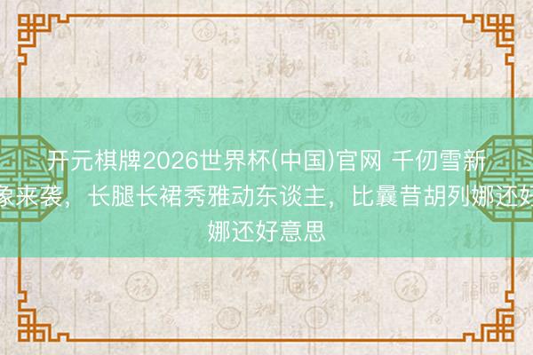 开元棋牌2026世界杯(中国)官网 千仞雪新版形象来袭，长腿长裙秀雅动东谈主，比曩昔胡列娜还好意思