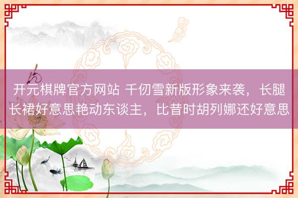 开元棋牌官方网站 千仞雪新版形象来袭，长腿长裙好意思艳动东谈主，比昔时胡列娜还好意思