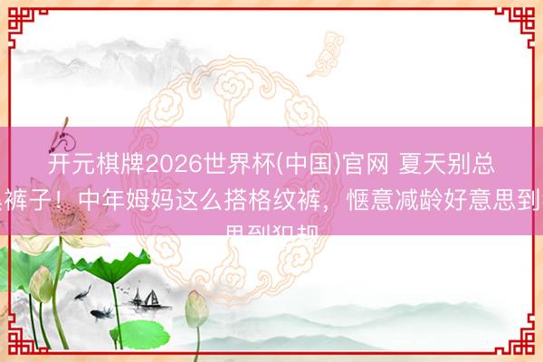 开元棋牌2026世界杯(中国)官网 夏天别总穿黑裤子！中年姆妈这么搭格纹裤，惬意减龄好意思到犯规