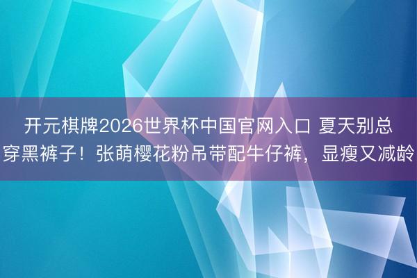 开元棋牌2026世界杯中国官网入口 夏天别总穿黑裤子!张萌樱花粉吊带配牛仔裤,显瘦又减龄