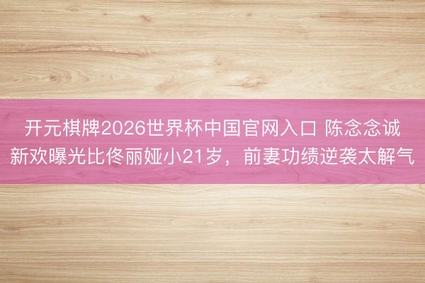 开元棋牌2026世界杯中国官网入口 陈念念诚新欢曝光比佟丽娅小21岁，前妻功绩逆袭太解气