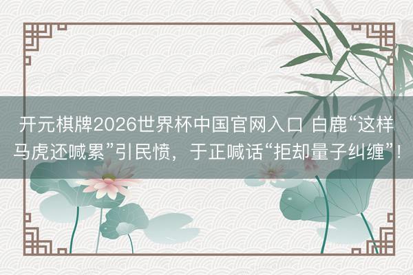 开元棋牌2026世界杯中国官网入口 白鹿“这样马虎还喊累”引民愤，于正喊话“拒却量子纠缠”！
