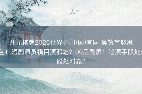 开元棋牌2026世界杯(中国)官网 吴镇宇怒甩神气包!短剧演员横目演邪魅?00后刷屏:这演手段处对象?