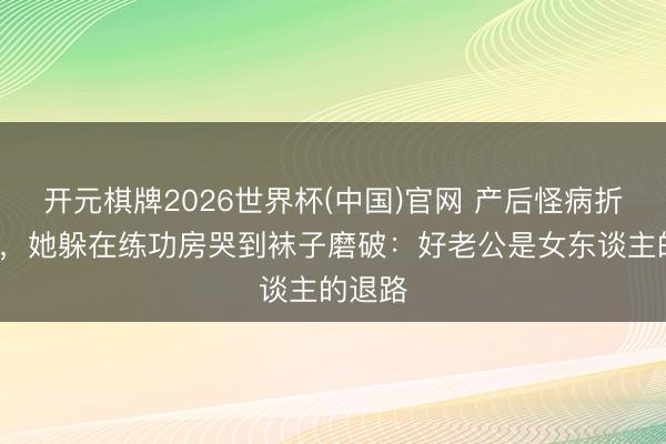 开元棋牌2026世界杯(中国)官网 产后怪病折磨4年,她躲在练功房哭到袜子磨破:好老公是女东谈主的退路