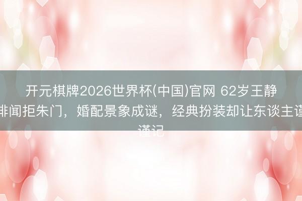 开元棋牌2026世界杯(中国)官网 62岁王静零绯闻拒朱门，婚配景象成谜，经典扮装却让东谈主谨记