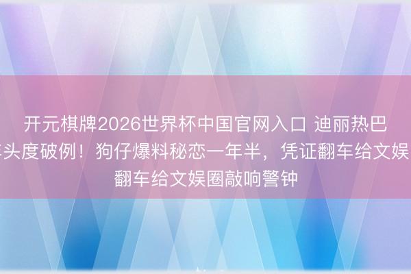 开元棋牌2026世界杯中国官网入口 迪丽热巴出说念多年头度破例！狗仔爆料秘恋一年半，凭证翻车给文娱圈敲响警钟