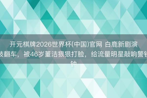 开元棋牌2026世界杯(中国)官网 白鹿新剧演技翻车，被46岁董洁狠狠打脸，给流量明星敲响警钟