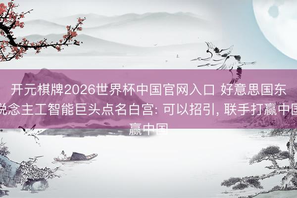 开元棋牌2026世界杯中国官网入口 好意思国东说念主工智能巨头点名白宫: 可以招引， 联手打赢中国