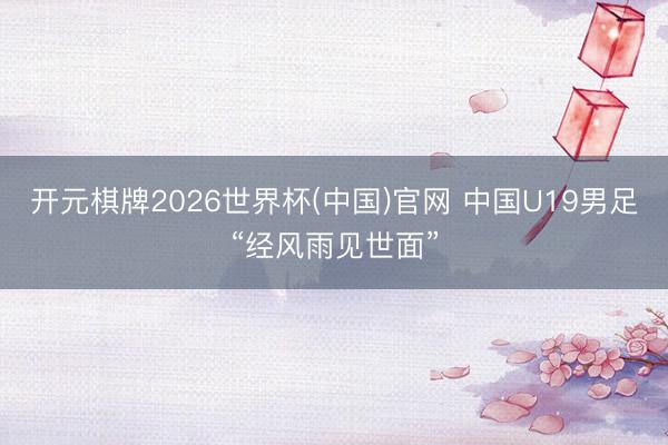 开元棋牌2026世界杯(中国)官网 中国U19男足“经风雨见世面”