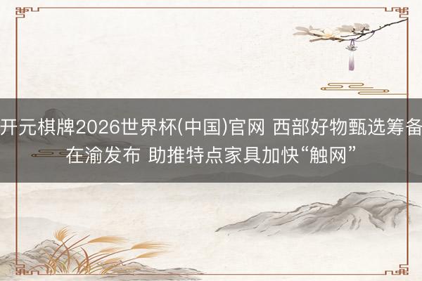 开元棋牌2026世界杯(中国)官网 西部好物甄选筹备在渝发布 助推特点家具加快“触网”