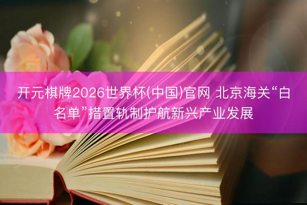 开元棋牌2026世界杯(中国)官网 北京海关“白名单”措置轨制护航新兴产业发展