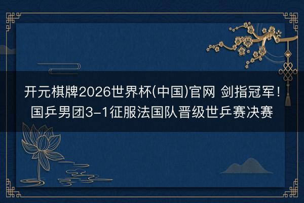 开元棋牌2026世界杯(中国)官网 剑指冠军！国乒男团3-1征服法国队晋级世乒赛决赛