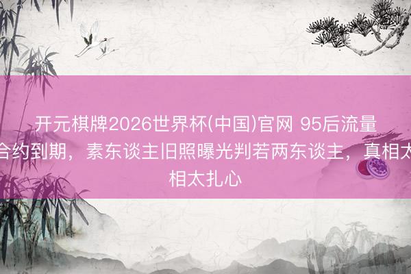 开元棋牌2026世界杯(中国)官网 95后流量小花合约到期,素东谈主旧照曝光判若两东谈主,真相太扎心